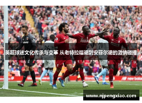 英超球迷文化传承与变革 从老特拉福德到安菲尔德的激情碰撞