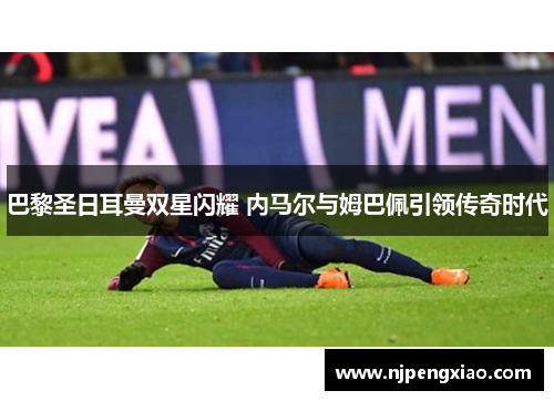 巴黎圣日耳曼双星闪耀 内马尔与姆巴佩引领传奇时代