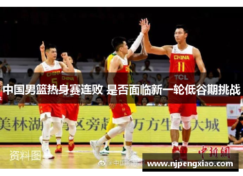 中国男篮热身赛连败 是否面临新一轮低谷期挑战