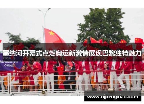 塞纳河开幕式点燃奥运新激情展现巴黎独特魅力