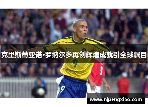 克里斯蒂亚诺·罗纳尔多再创辉煌成就引全球瞩目