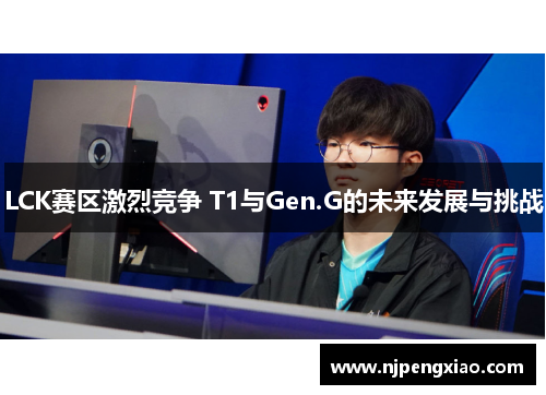 LCK赛区激烈竞争 T1与Gen.G的未来发展与挑战
